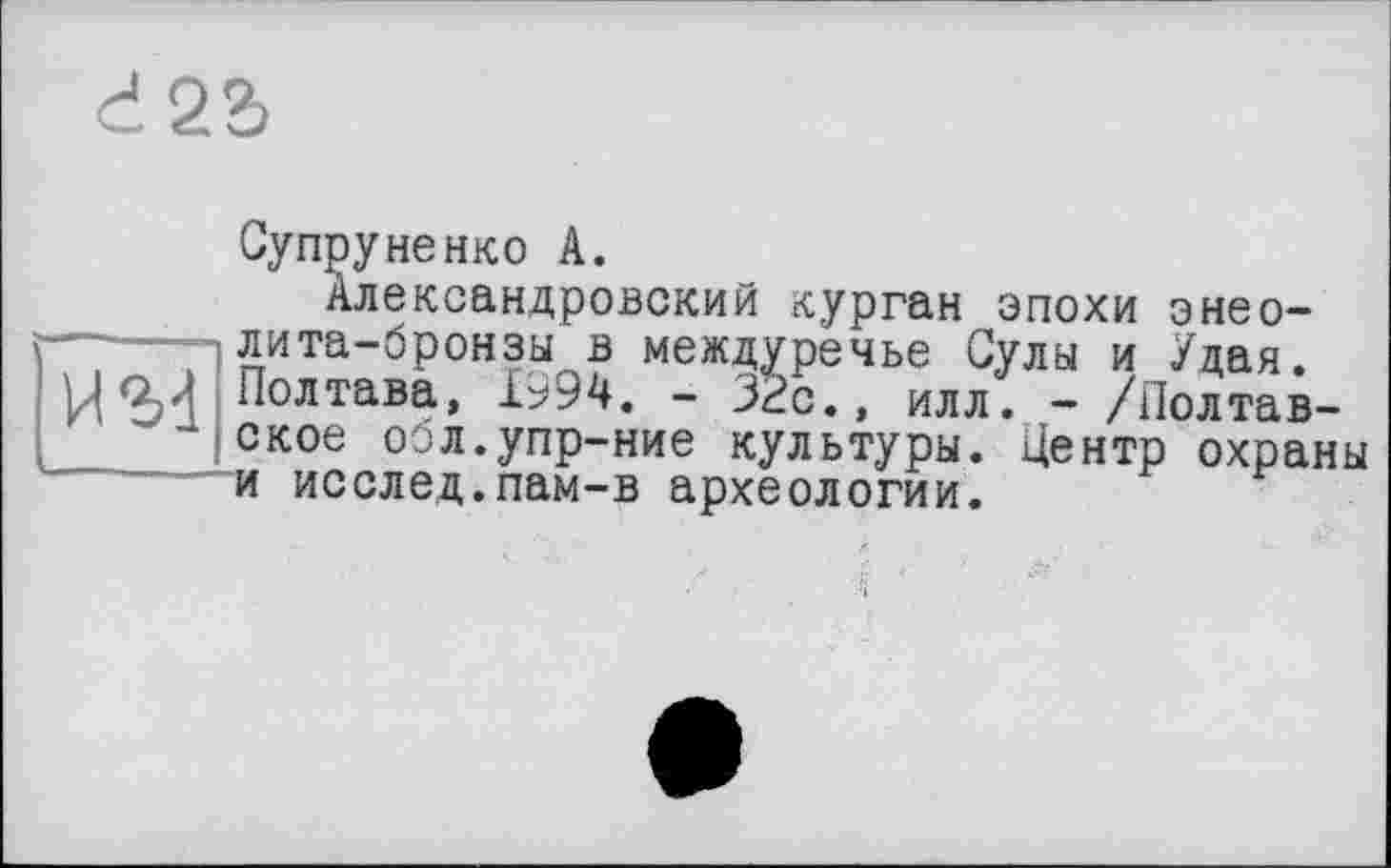 ﻿d22>
H'M
Супруненко A.
Александровский курган эпохи энеолита-бронзы в междуречье Сулы и Удая. Полтава, 1994. - 32с., илл. - /Полтавское осл.упр-ние культуры. Центр охраны и исслед.пам-в археологии.